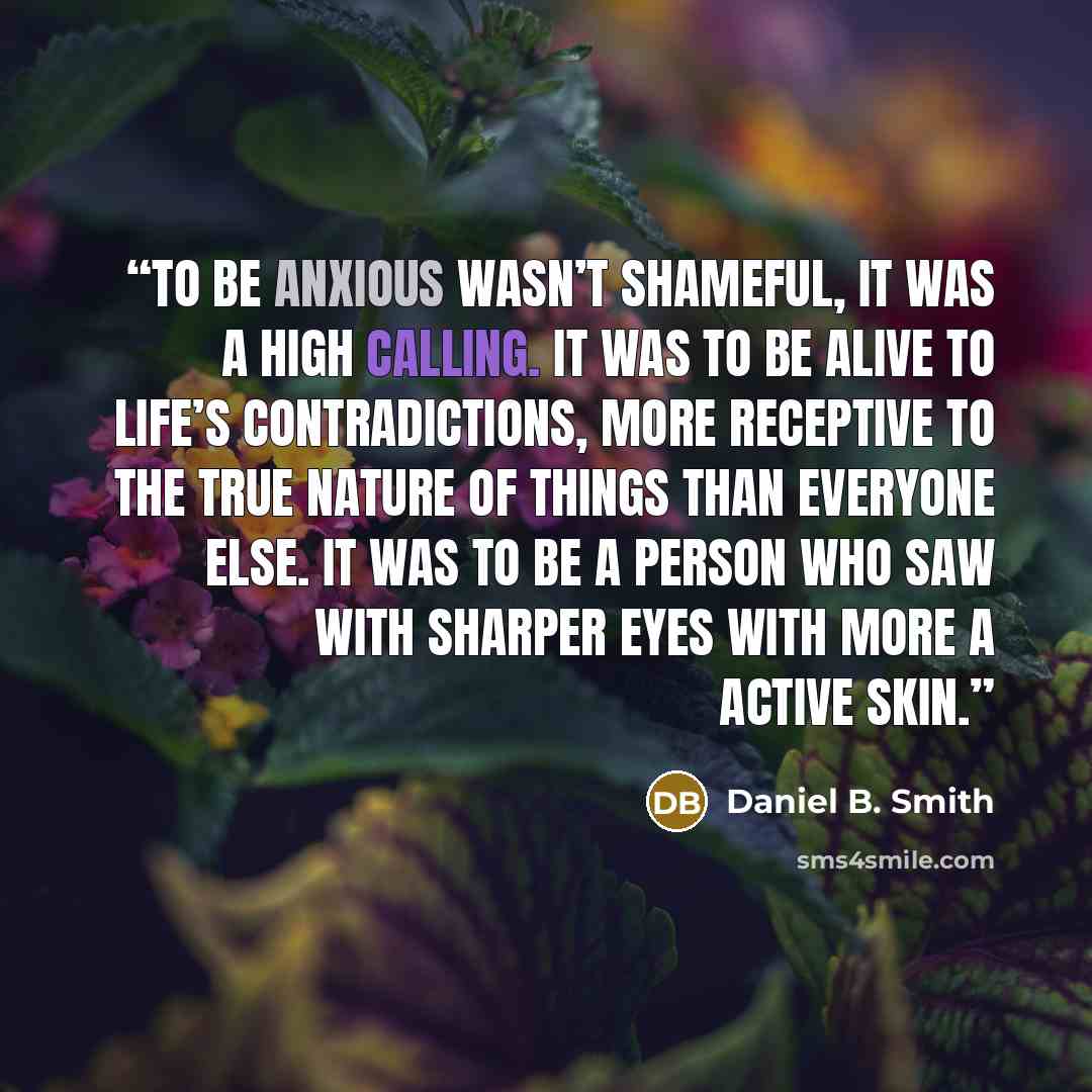 “To be anxious wasn’t shameful, it was a high calling. It was to be alive to life’s contradictions, more receptive to the true nature of things than everyone else. It was to be a person who saw with sharper eyes with more a active skin.” quote by Daniel B. Smith