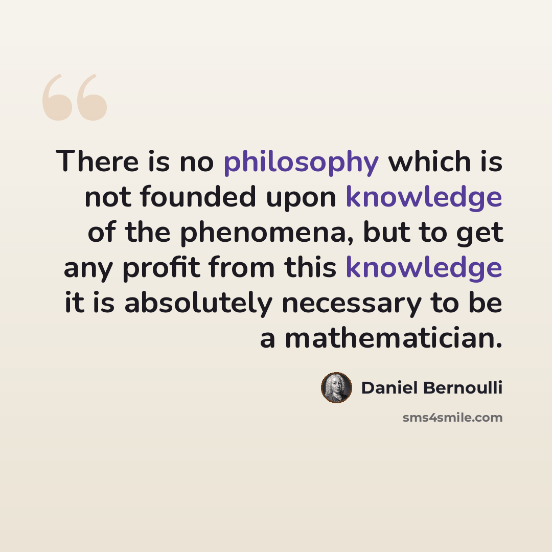 “There is no philosophy which is not founded upon knowledge of the phenomena, but to get any profit from this knowledge it is absolutely necessary to be a mathematician.” quote by Daniel Bernoulli