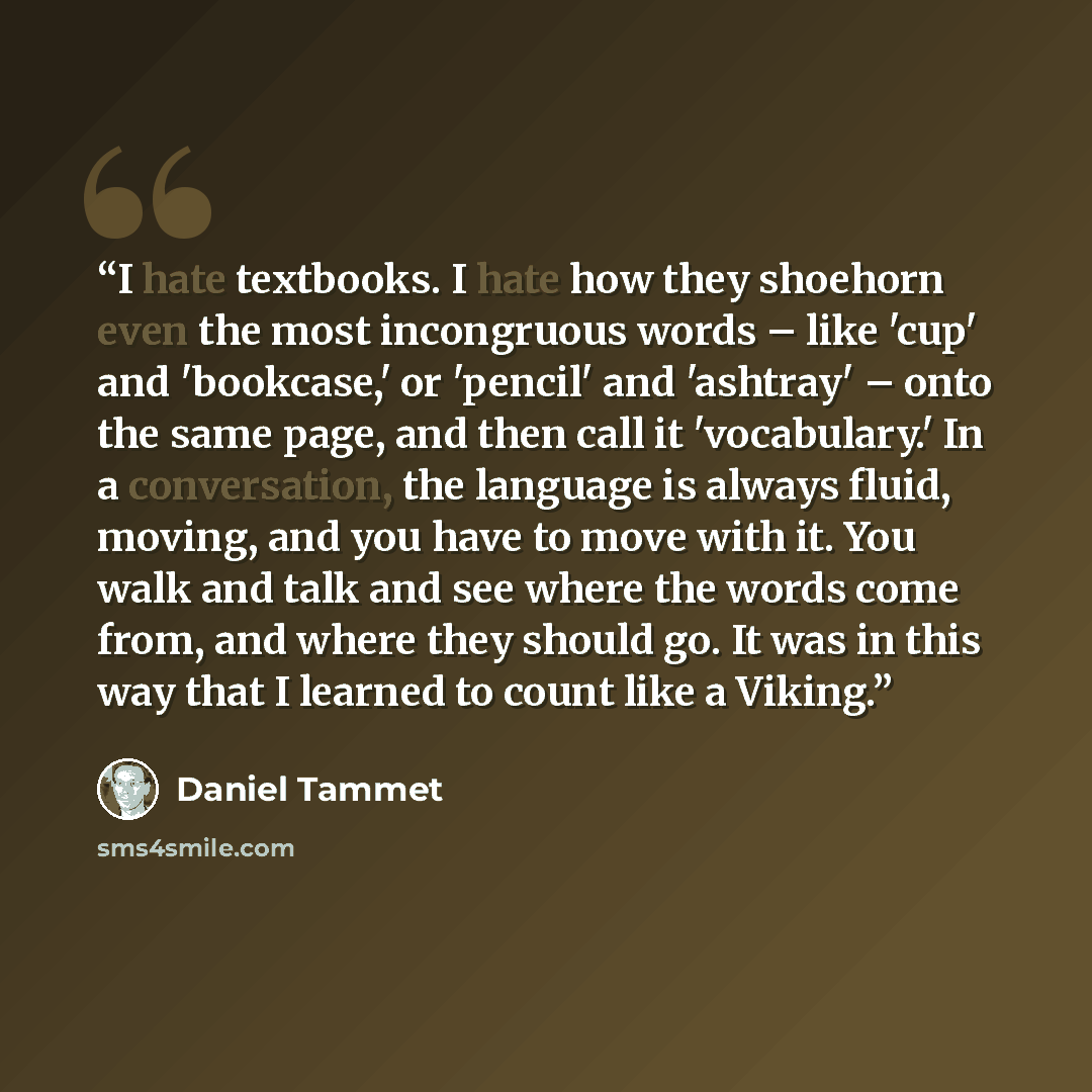 “I hate textbooks. I hate how they shoehorn even the most incongruous words – like 'cup' and 'bookcase,' or 'pencil' and 'ashtray' – onto the same page, and then call it 'vocabulary.' In a conversation, the language is always fluid, moving, and you have to move with it. You walk and talk and see…” quote by Daniel Tammet