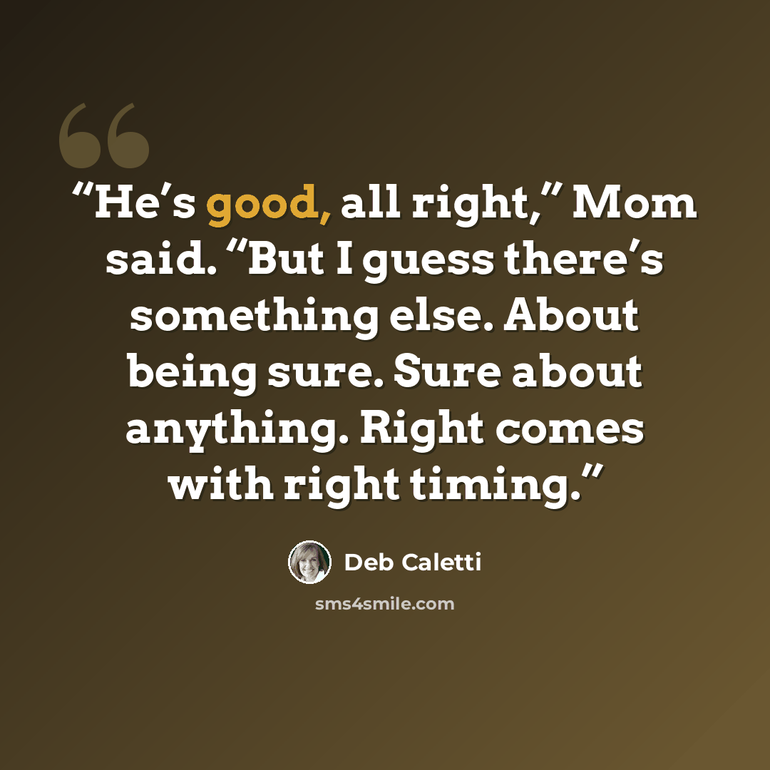 “He’s good, all right,” Mom said. “But I guess there’s something else. About being sure. Sure about anything. Right comes with right timing.” quote by Deb Caletti