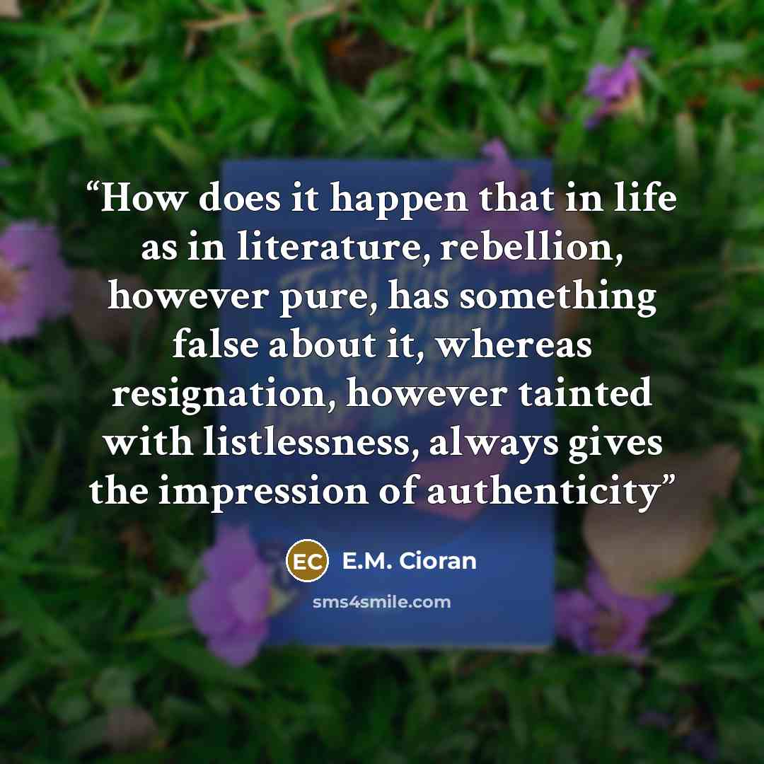 “How does it happen that in life as in literature, rebellion, however pure, has something false about it, whereas resignation, however tainted with listlessness, always gives the impression of authenticity” quote by E.M. Cioran