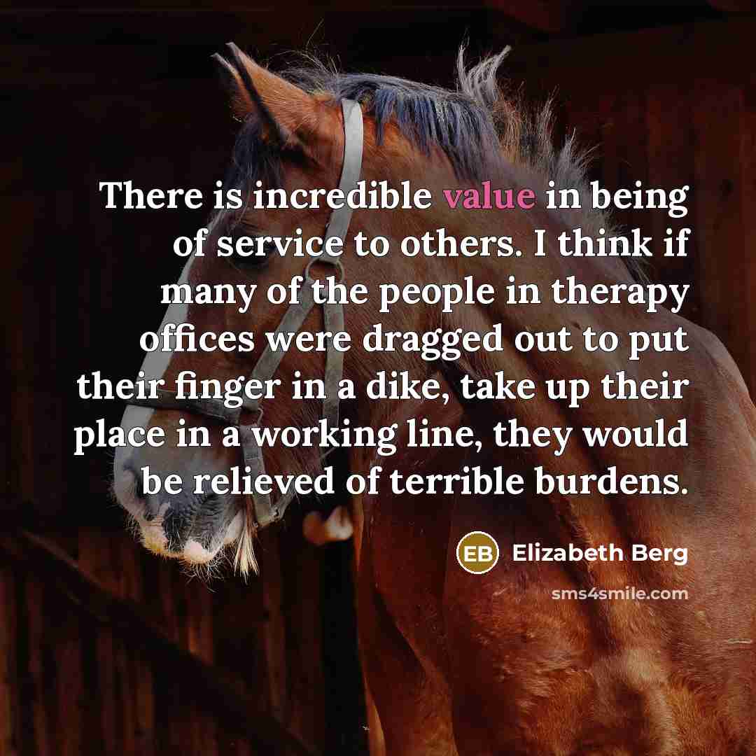 “There is incredible value in being of service to others. I think if many of the people in therapy offices were dragged out to put their finger in a dike, take up their place in a working line, they would be relieved of terrible burdens.” quote by Elizabeth Berg
