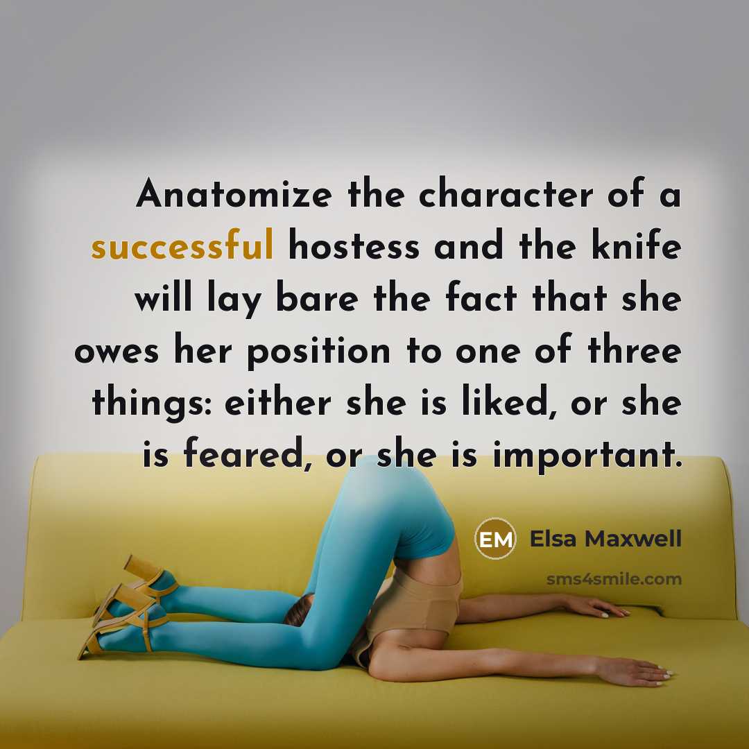 “Anatomize the character of a successful hostess and the knife will lay bare the fact that she owes her position to one of three things: either she is liked, or she is feared, or she is important.” quote by Elsa Maxwell