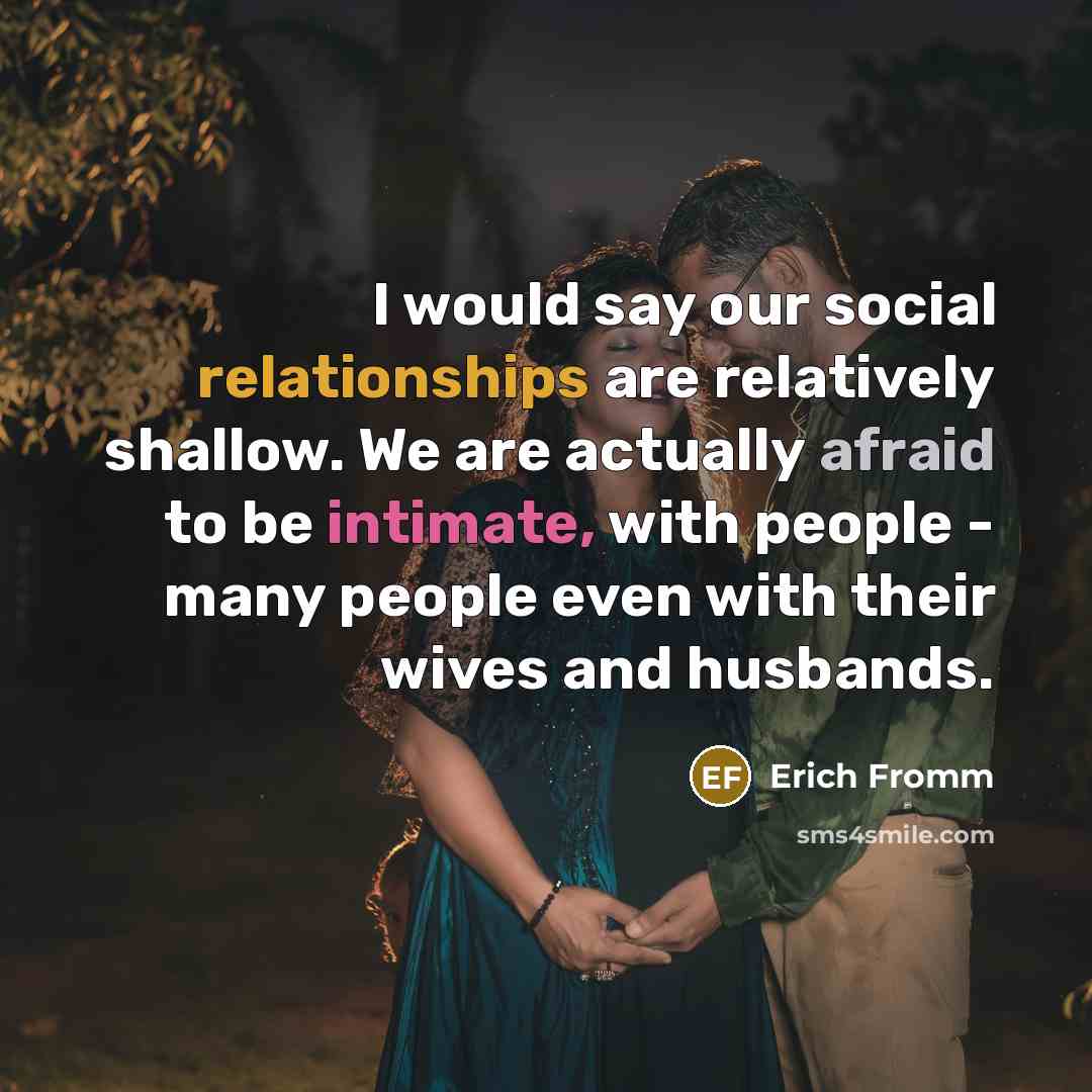 “I would say our social relationships are relatively shallow. We are actually afraid to be intimate, with people - many people even with their wives and husbands.” quote by Erich Fromm
