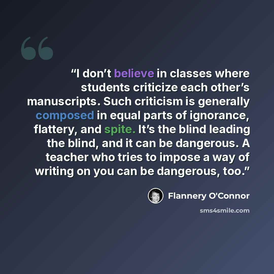 “I don’t believe in classes where students criticize each other’s manuscripts. Such criticism is generally composed in equal parts of ignorance, flattery, and spite. It’s the blind leading the blind, and it can be dangerous. A teacher who tries to impose a way of writing on you can be dangerous, too.” quote by Flannery O'Connor