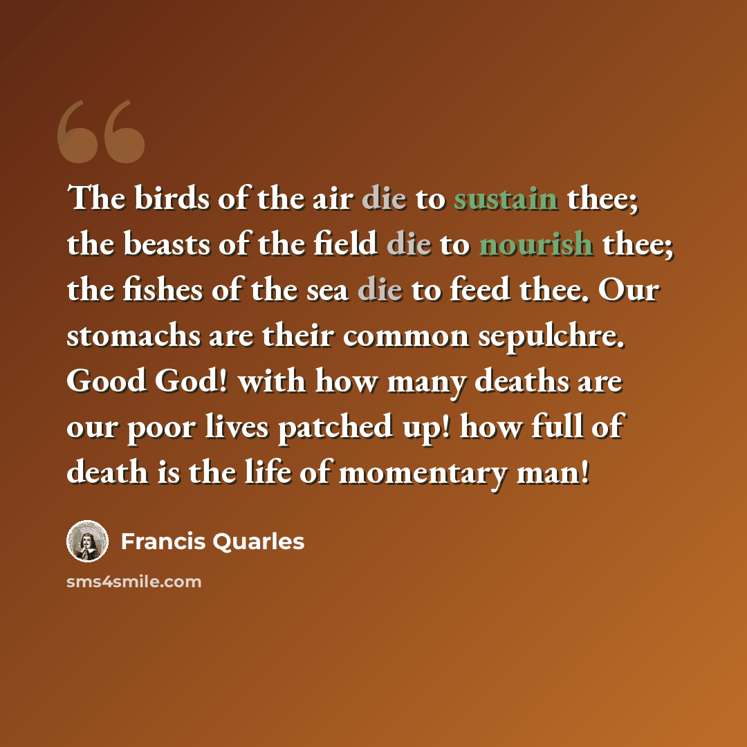 “The birds of the air die to sustain thee; the beasts of the field die to nourish thee; the fishes of the sea die to feed thee. Our stomachs are their common sepulchre. Good God! with how many deaths are our poor lives patched up! how full of death is the life of momentary man!” quote by Francis Quarles