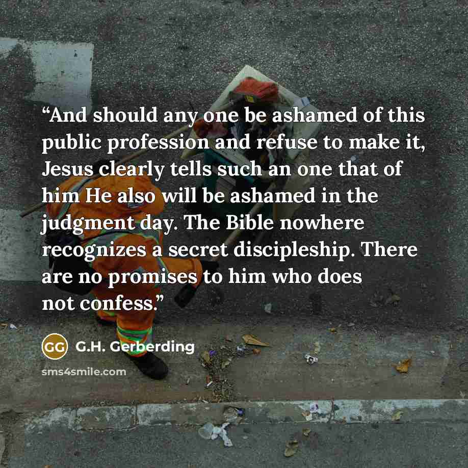 “And should any one be ashamed of this public profession and refuse to make it, Jesus clearly tells such an one that of him He also will be ashamed in the judgment day. The Bible nowhere recognizes a secret discipleship. There are no promises to him who does not confess.” quote by G.H. Gerberding