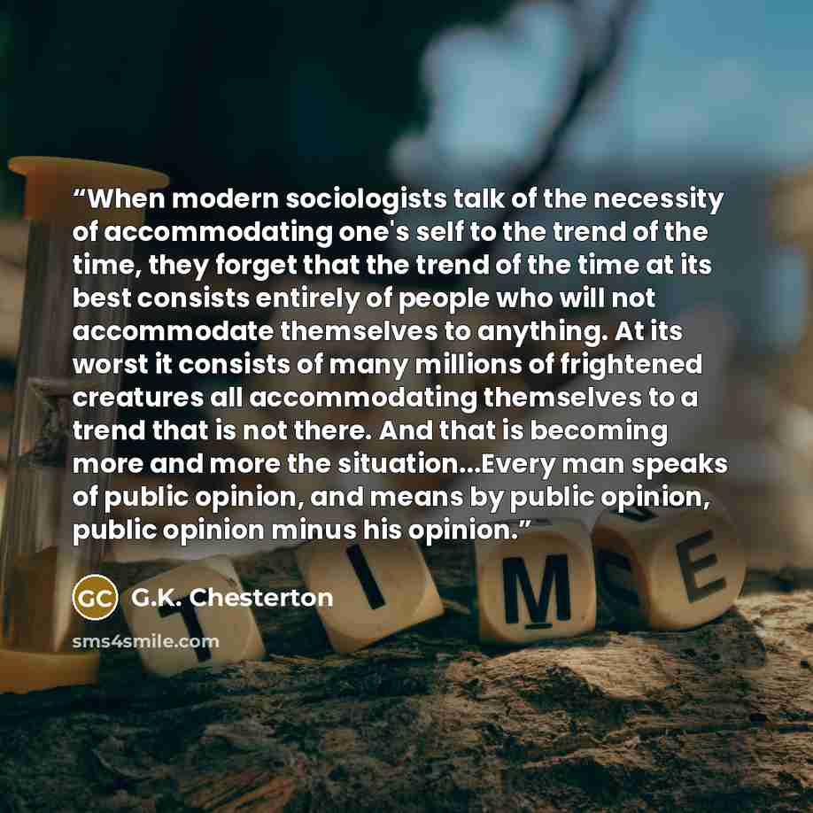 “When modern sociologists talk of the necessity of accommodating one's self to the trend of the time, they forget that the trend of the time at its best consists entirely of people who will not accommodate themselves to anything. At its worst it consists of many millions of frightened creatures all…” quote by G.K. Chesterton