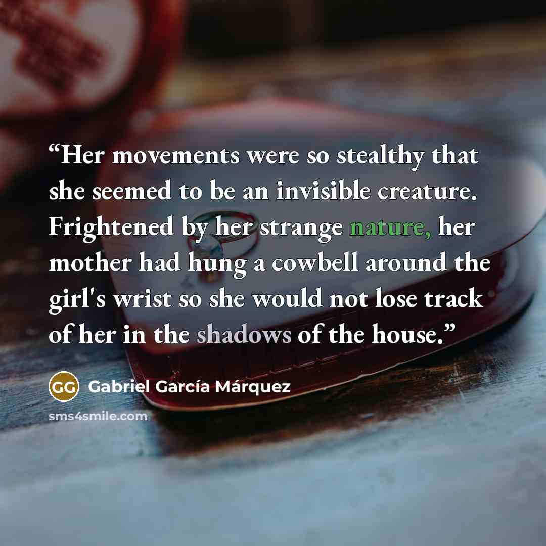 “Her movements were so stealthy that she seemed to be an invisible creature. Frightened by her strange nature, her mother had hung a cowbell around the girl's wrist so she would not lose track of her in the shadows of the house.” quote by Gabriel García Márquez