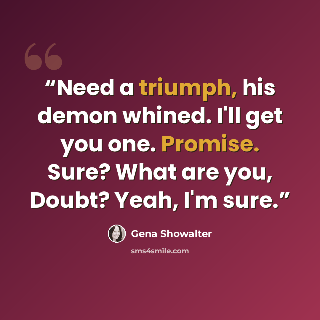 “Need a triumph, his demon whined. I'll get you one. Promise. Sure? What are you, Doubt? Yeah, I'm sure.” quote by Gena Showalter