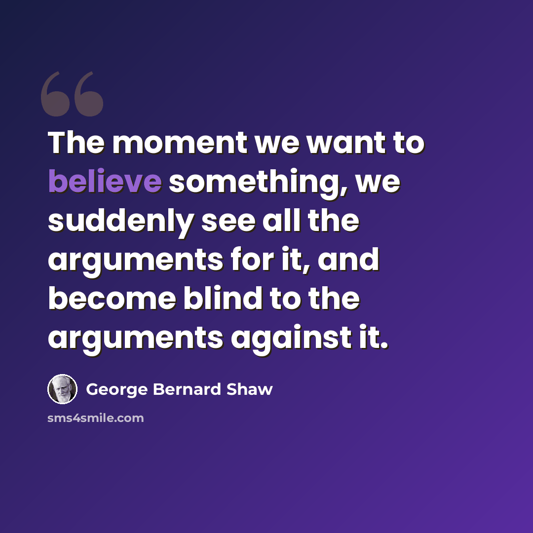 “The moment we want to believe something, we suddenly see all the arguments for it, and become blind to the arguments against it.” quote by George Bernard Shaw