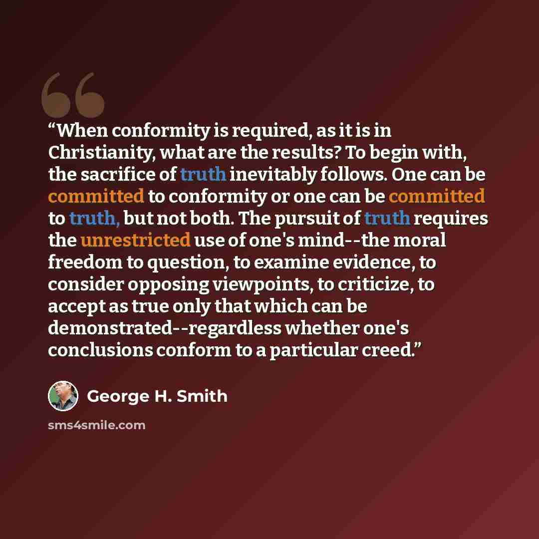 “When conformity is required, as it is in Christianity, what are the results? To begin with, the sacrifice of truth inevitably follows. One can be committed to conformity or one can be committed to truth, but not both. The pursuit of truth requires the unrestricted use of one's mind--the moral…” quote by George H. Smith