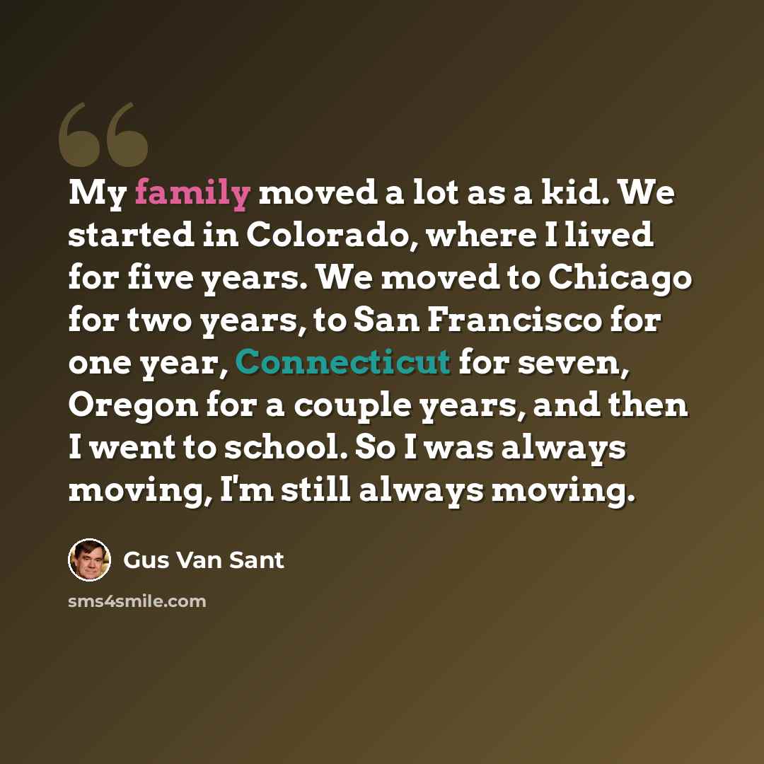 “My family moved a lot as a kid. We started in Colorado, where I lived for five years. We moved to Chicago for two years, to San Francisco for one year, Connecticut for seven, Oregon for a couple years, and then I went to school. So I was always moving, I'm still always moving.” quote by Gus Van Sant