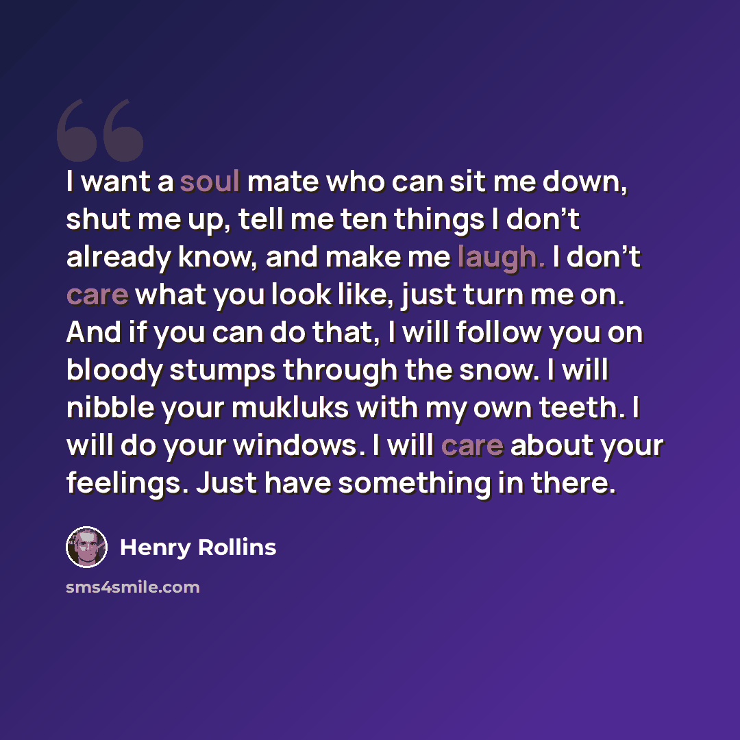 “I want a soul mate who can sit me down, shut me up, tell me ten things I don’t already know, and make me laugh. I don’t care what you look like, just turn me on. And if you can do that, I will follow you on bloody stumps through the snow. I will nibble your mukluks with my own teeth. I will do…” quote by Henry Rollins