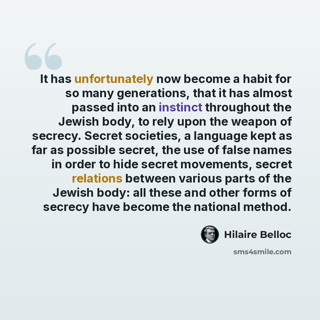 “It has unfortunately now become a habit for so many generations, that it has almost passed into an instinct throughout the Jewish body, to rely upon the weapon of secrecy. Secret societies, a language kept as far as possible secret, the use of false names in order to hide secret movements, secret…” quote by Hilaire Belloc
