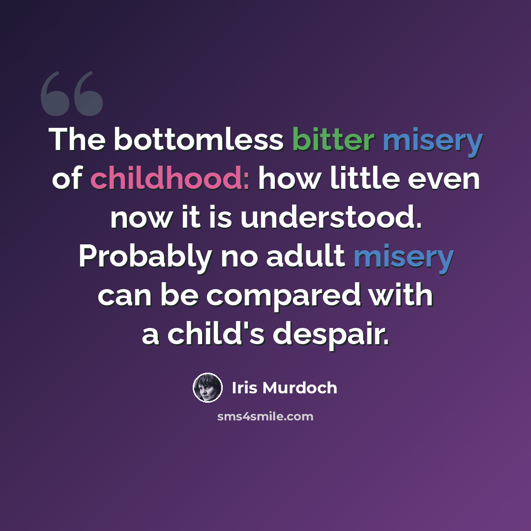 “The bottomless bitter misery of childhood: how little even now it is understood. Probably no adult misery can be compared with a child's despair.” quote by Iris Murdoch