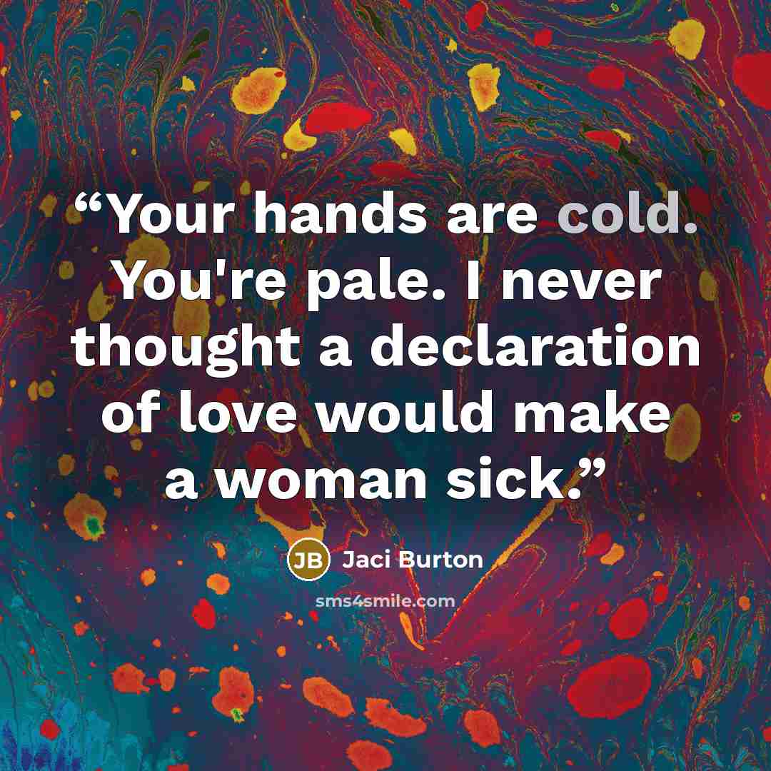 “Your hands are cold. You're pale. I never thought a declaration of love would make a woman sick.” quote by Jaci Burton
