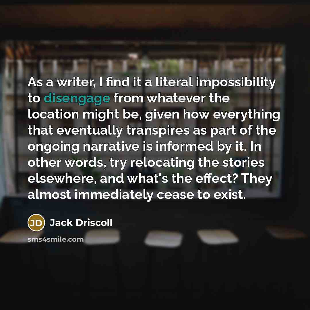 “As a writer, I find it a literal impossibility to disengage from whatever the location might be, given how everything that eventually transpires as part of the ongoing narrative is informed by it. In other words, try relocating the stories elsewhere, and what's the effect? They almost immediately…” quote by Jack Driscoll