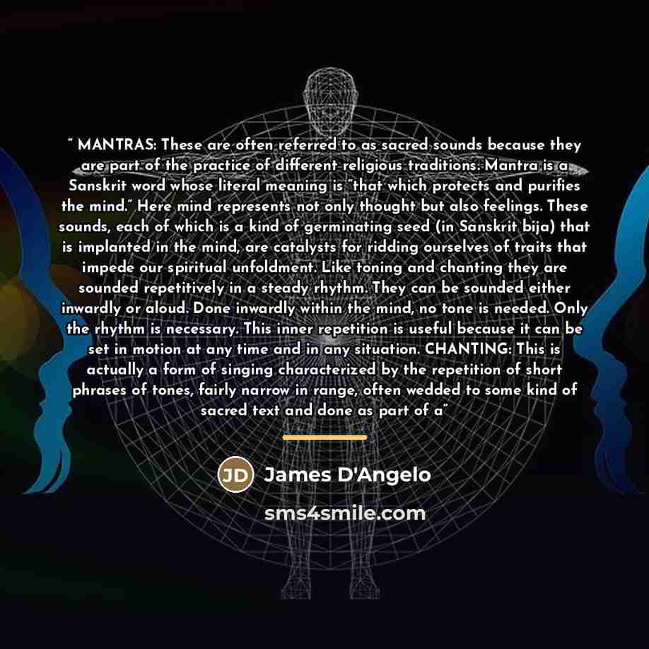 “MANTRAS: These are often referred to as sacred sounds because they are part of the practice of different religious traditions. Mantra is a Sanskrit word whose literal meaning is “that which protects and purifies the mind.” Here mind represents not only thought but also feelings. These sounds, each…” quote by James D'Angelo