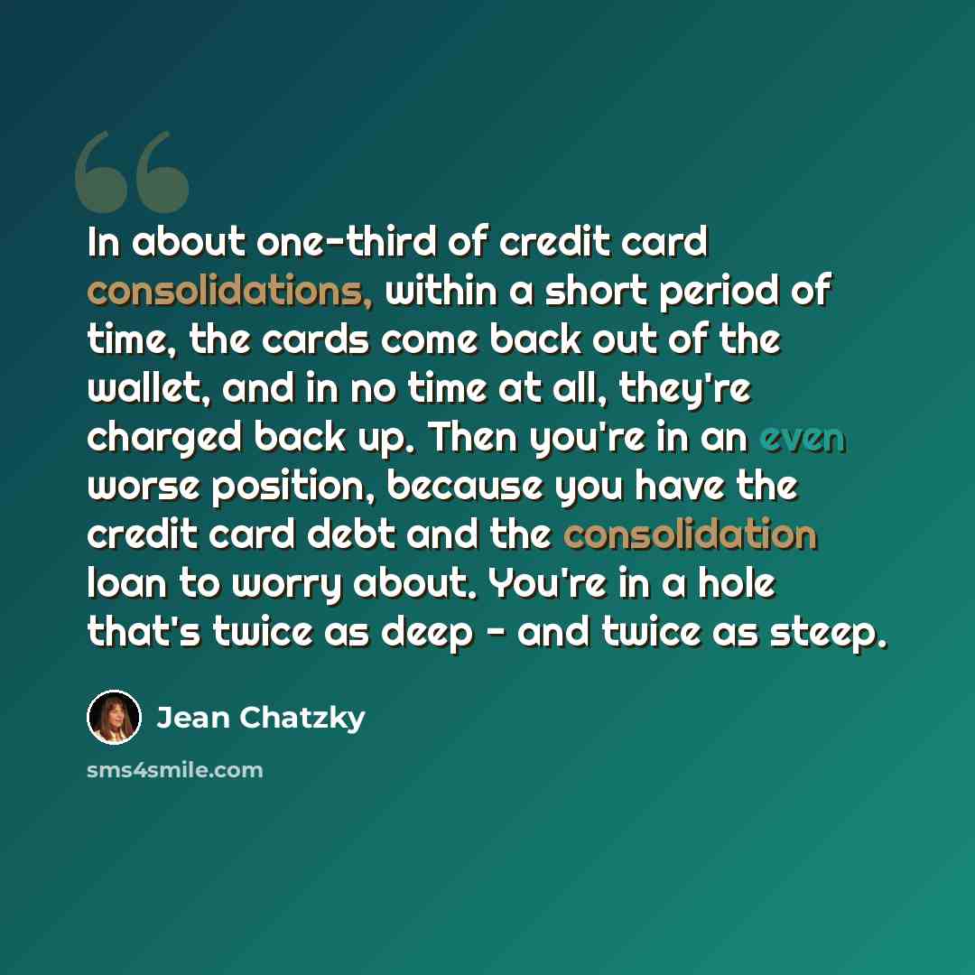 “In about one-third of credit card consolidations, within a short period of time, the cards come back out of the wallet, and in no time at all, they're charged back up. Then you're in an even worse position, because you have the credit card debt and the consolidation loan to worry about. You're in…” quote by Jean Chatzky