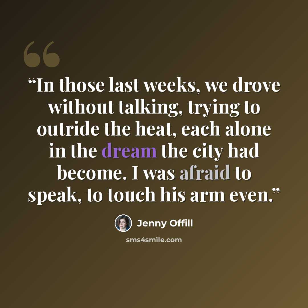 “In those last weeks, we drove without talking, trying to outride the heat, each alone in the dream the city had become. I was afraid to speak, to touch his arm even.” quote by Jenny Offill