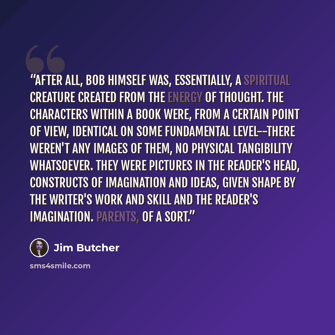 “After all, Bob himself was, essentially, a spiritual creature created from the energy of thought. The characters within a book were, from a certain point of view, identical on some fundamental level--there weren't any images of them, no physical tangibility whatsoever. They were pictures In the…” quote by Jim Butcher