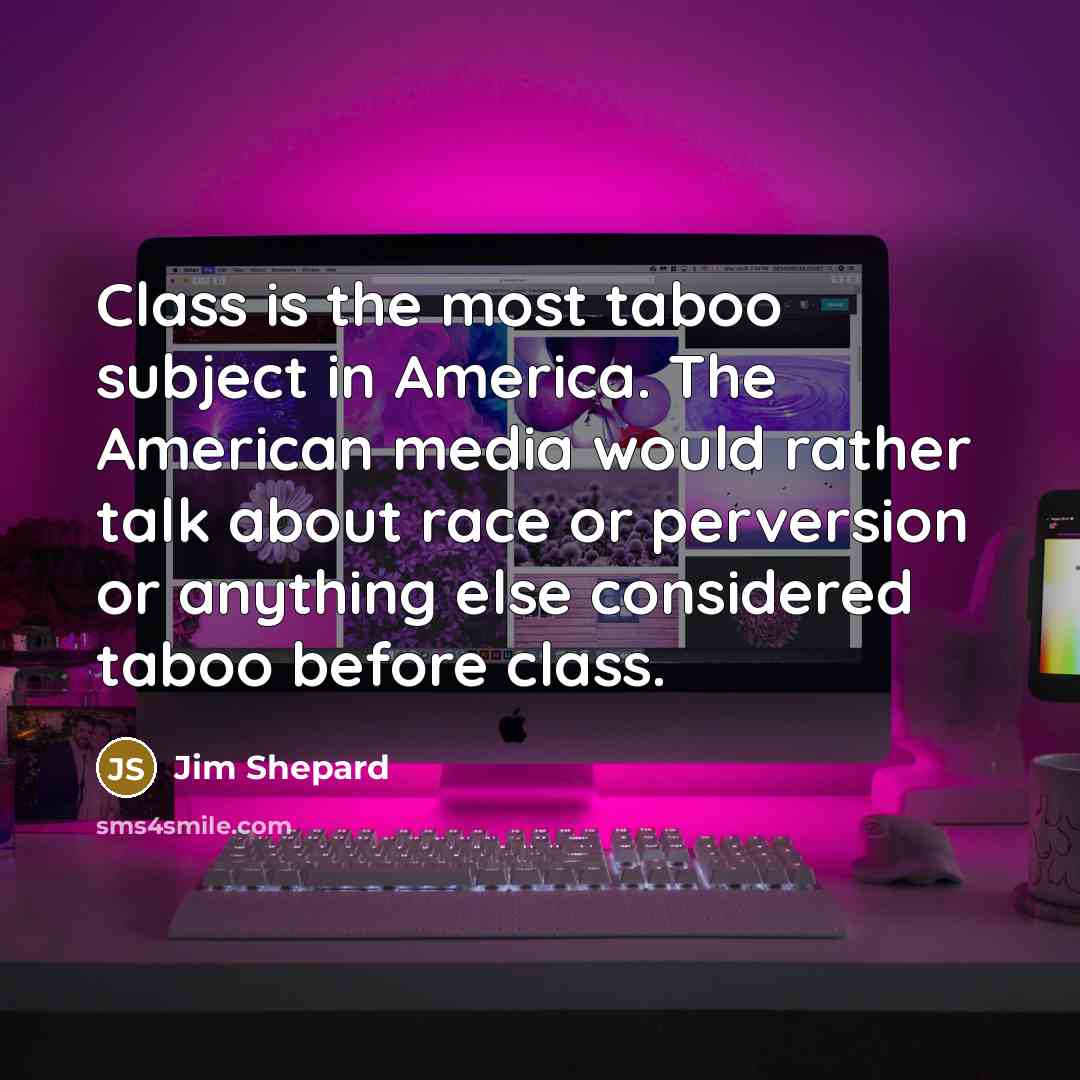 “Class is the most taboo subject in America. The American media would rather talk about race or perversion or anything else considered taboo before class.” quote by Jim Shepard