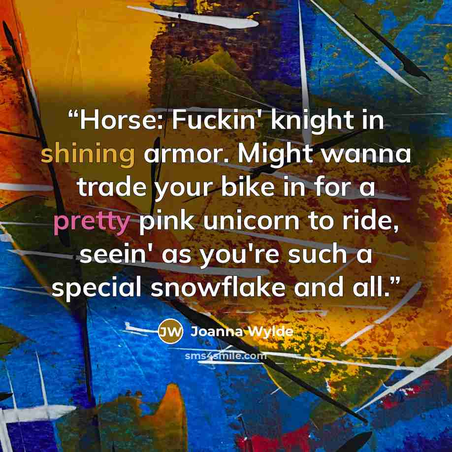 “Horse: Fuckin' knight in shining armor. Might wanna trade your bike in for a pretty pink unicorn to ride, seein' as you're such a special snowflake and all.” quote by Joanna Wylde