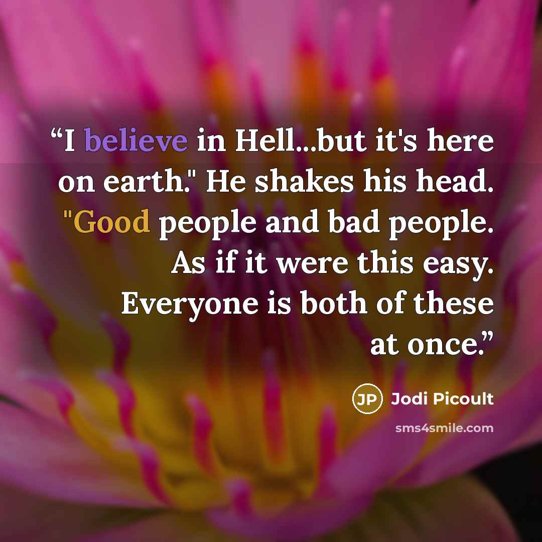 “I believe in Hell...but it's here on earth." He shakes his head. "Good people and bad people. As if it were this easy. Everyone is both of these at once.” quote by Jodi Picoult