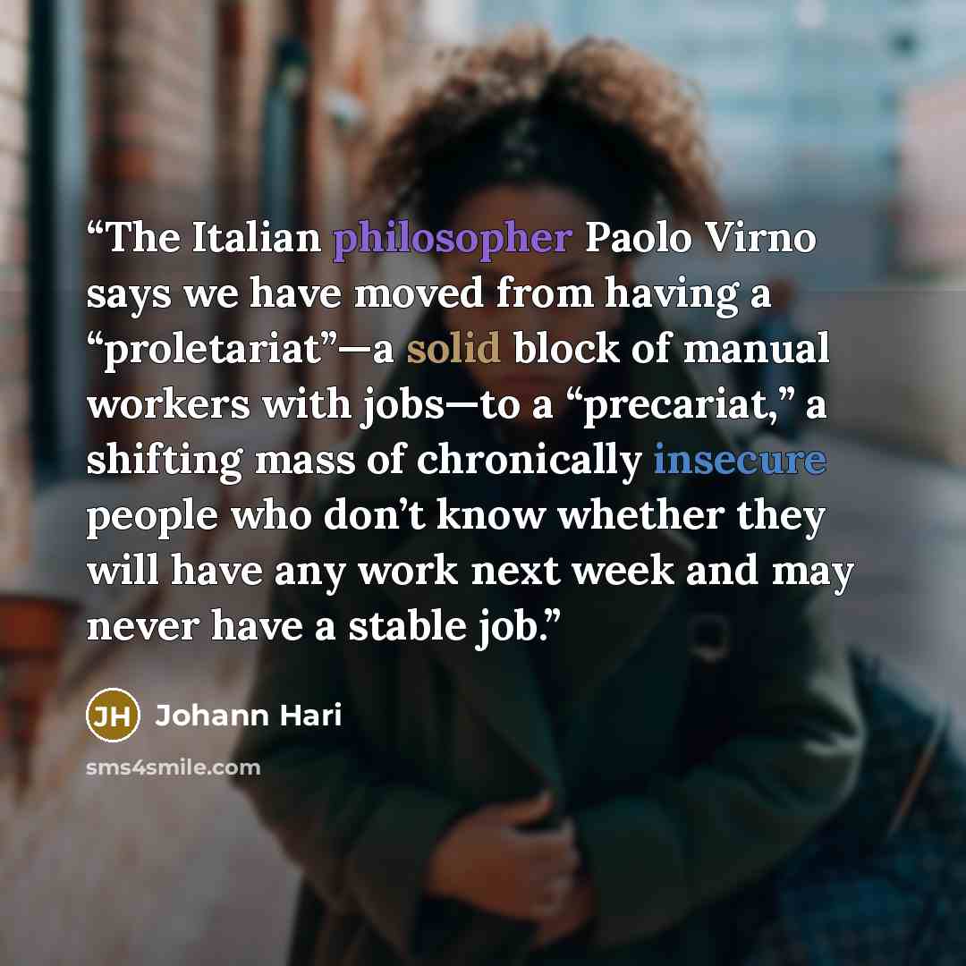 “The Italian philosopher Paolo Virno says we have moved from having a “proletariat”—a solid block of manual workers with jobs—to a “precariat,” a shifting mass of chronically insecure people who don’t know whether they will have any work next week and may never have a stable job.” quote by Johann Hari