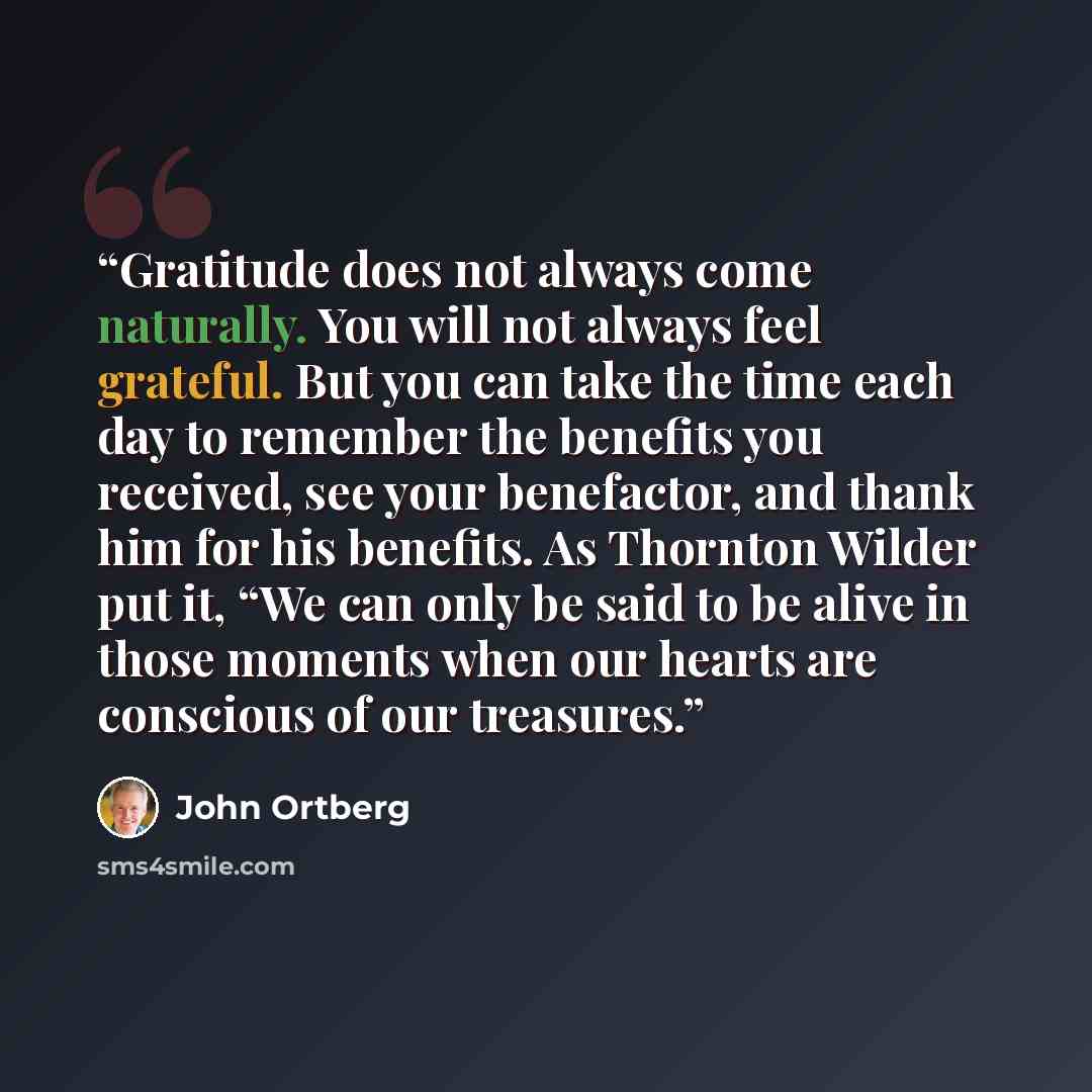 “Gratitude does not always come naturally. You will not always feel grateful. But you can take the time each day to remember the benefits you received, see your benefactor, and thank him for his benefits. As Thornton Wilder put it, “We can only be said to be alive in those moments when our hearts…” quote by John Ortberg