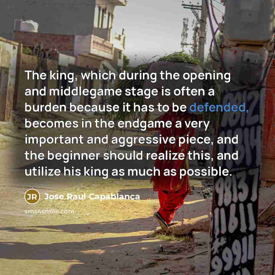 “The king, which during the opening and middlegame stage is often a burden because it has to be defended, becomes in the endgame a very important and aggressive piece, and the beginner should realize this, and utilize his king as much as possible.” quote by Jose Raul Capablanca