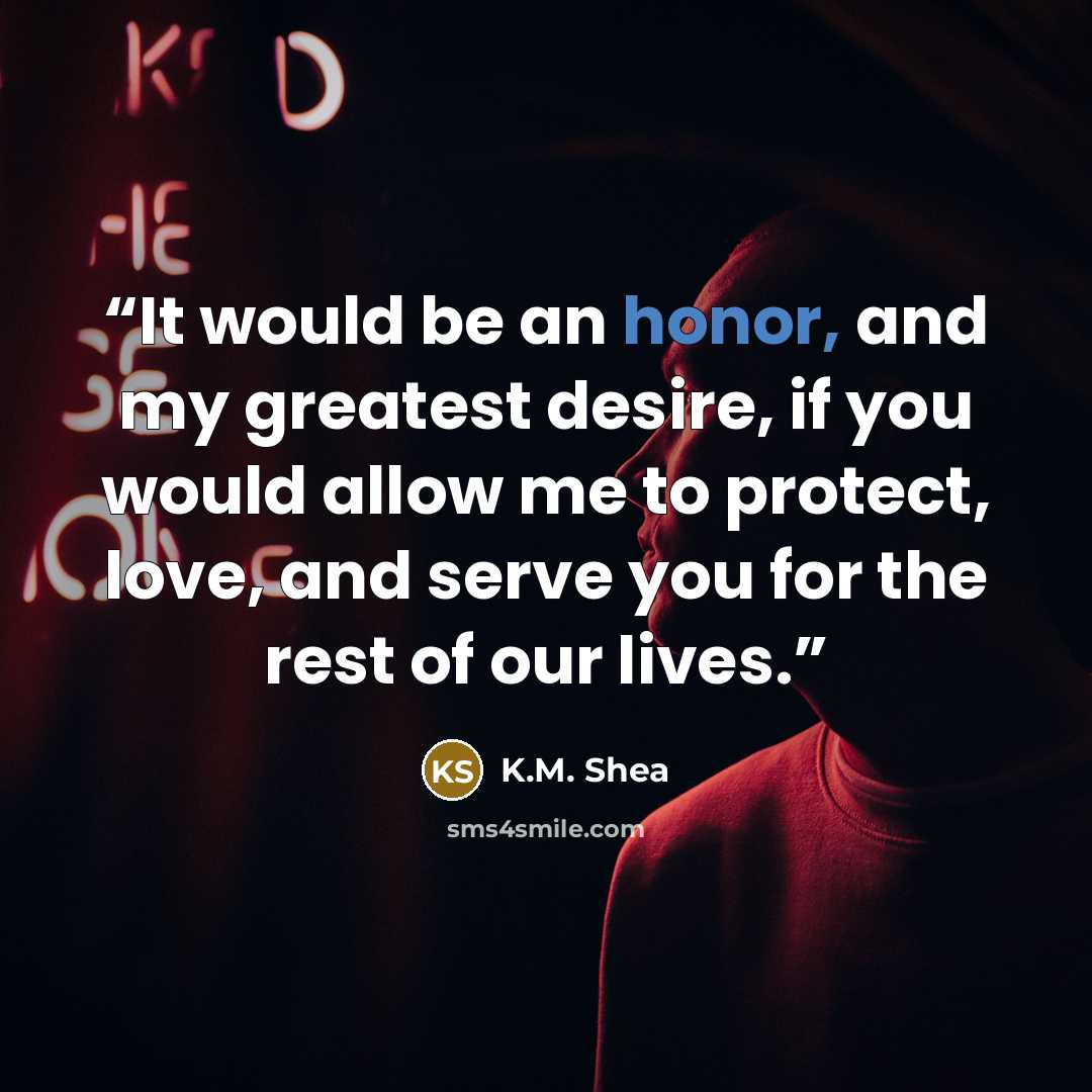 “It would be an honor, and my greatest desire, if you would allow me to protect, love, and serve you for the rest of our lives.” quote by K.M. Shea