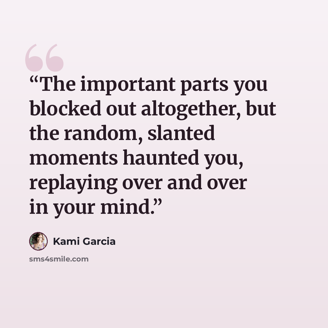 “The important parts you blocked out altogether, but the random, slanted moments haunted you, replaying over and over in your mind.” quote by Kami Garcia