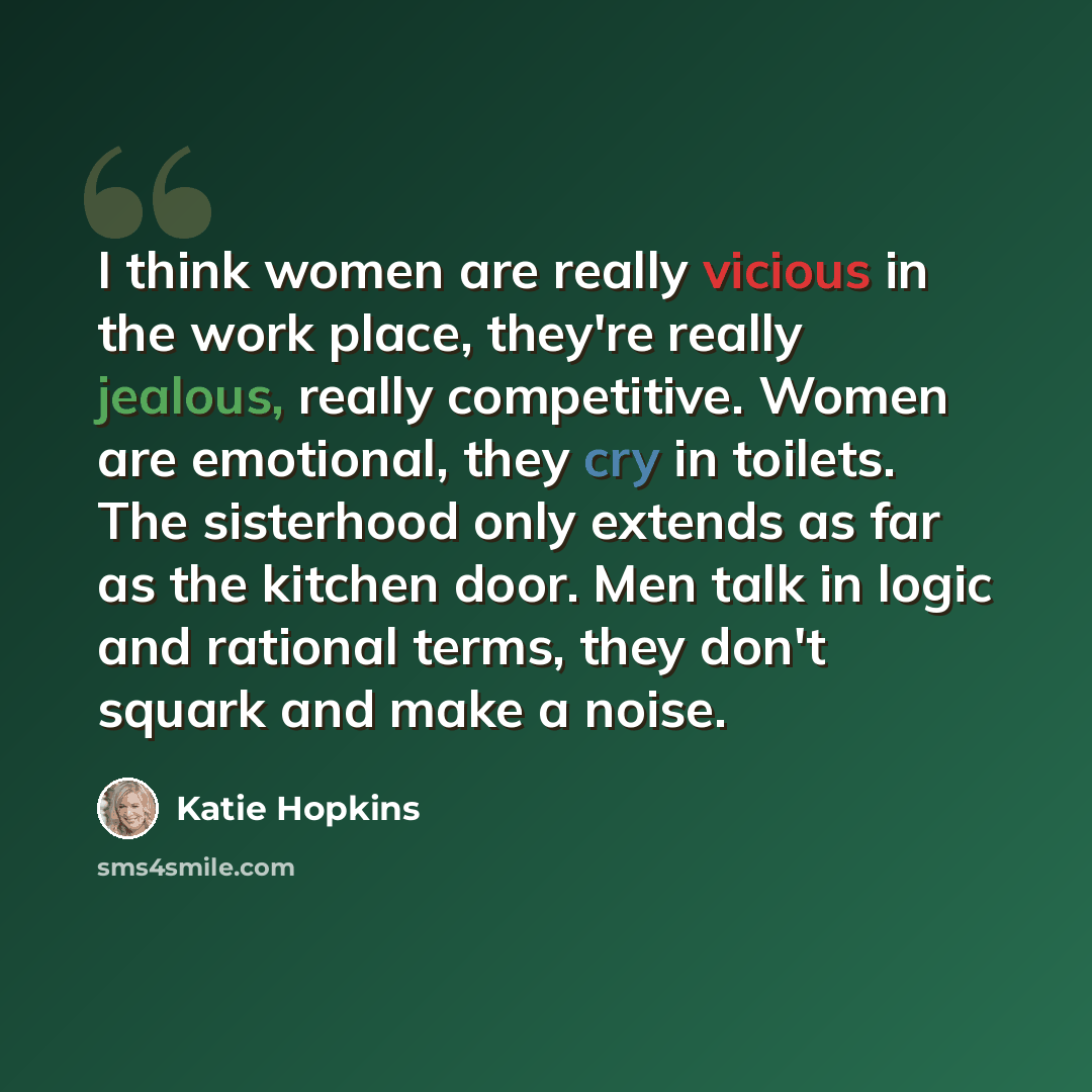 “I think women are really vicious in the work place, they're really jealous, really competitive. Women are emotional, they cry in toilets. The sisterhood only extends as far as the kitchen door. Men talk in logic and rational terms, they don't squark and make a noise.” quote by Katie Hopkins