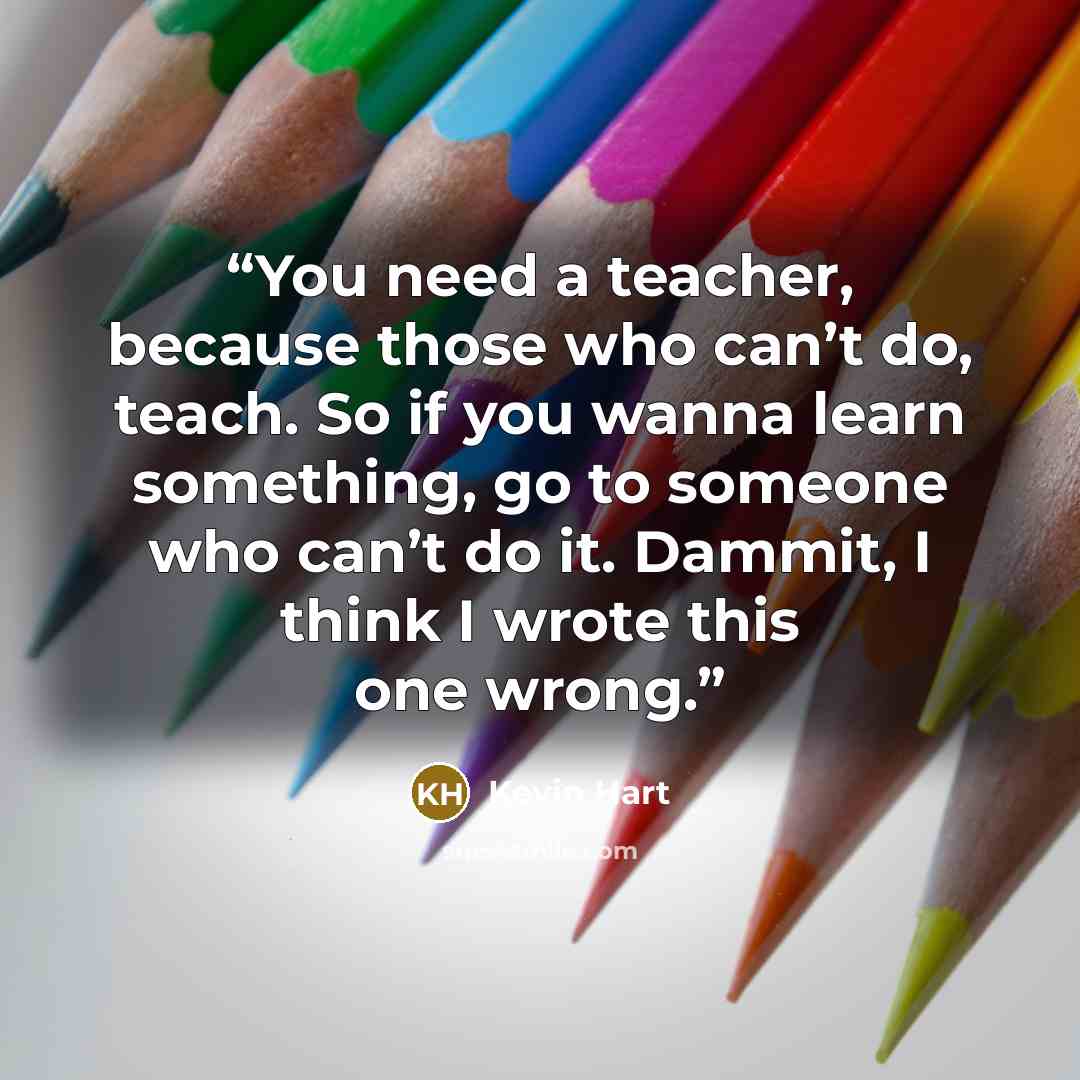 “You need a teacher, because those who can’t do, teach. So if you wanna learn something, go to someone who can’t do it. Dammit, I think I wrote this one wrong.” quote by Kevin Hart