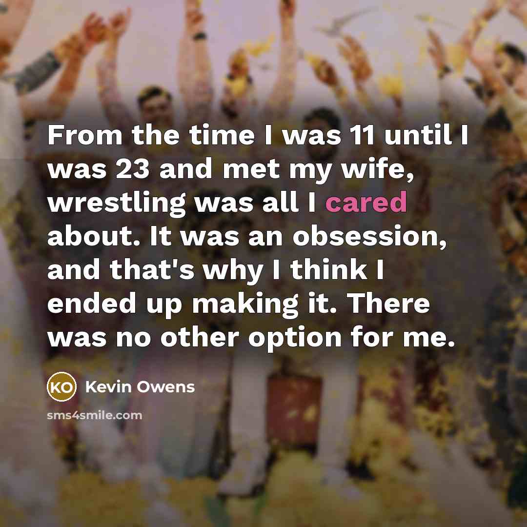 “From the time I was 11 until I was 23 and met my wife, wrestling was all I cared about. It was an obsession, and that's why I think I ended up making it. There was no other option for me.” quote by Kevin Owens