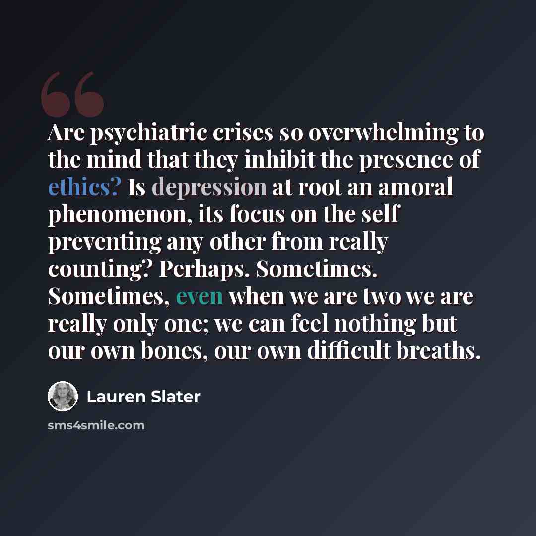 “Are psychiatric crises so overwhelming to the mind that they inhibit the presence of ethics? Is depression at root an amoral phenomenon, its focus on the self preventing any other from really counting? Perhaps. Sometimes. Sometimes, even when we are two we are really only one; we can feel nothing…” quote by Lauren Slater