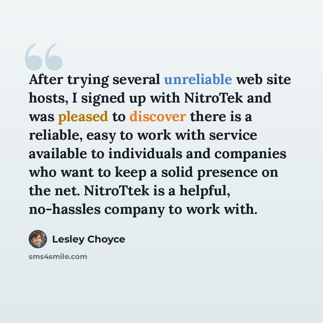 “After trying several unreliable web site hosts, I signed up with NitroTek and was pleased to discover there is a reliable, easy to work with service available to individuals and companies who want to keep a solid presence on the net. NitroTtek is a helpful, no-hassles company to work with.” quote by Lesley Choyce