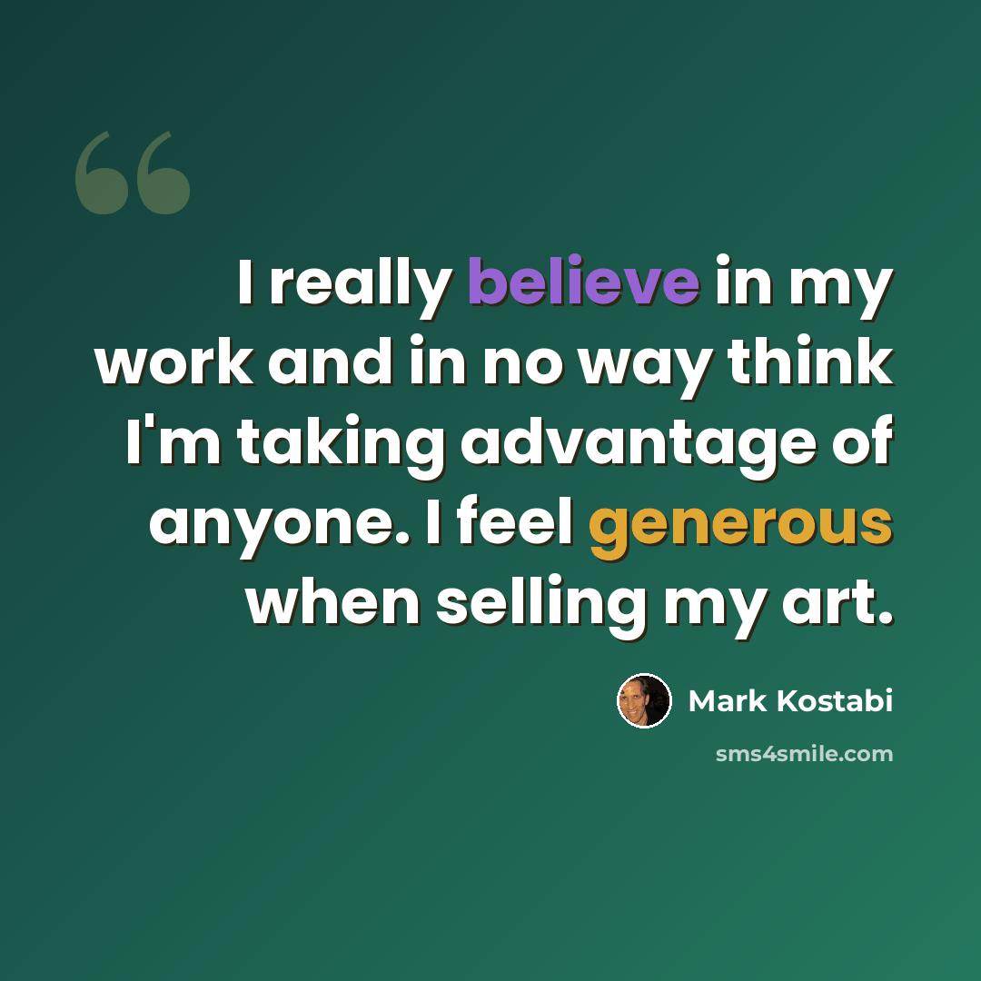 “I really believe in my work and in no way think I'm taking advantage of anyone. I feel generous when selling my art.” quote by Mark Kostabi