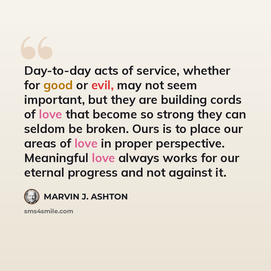 “Day-to-day acts of service, whether for good or evil, may not seem important, but they are building cords of love that become so strong they can seldom be broken. Ours is to place our areas of love in proper perspective. Meaningful love always works for our eternal progress and not against it.” quote by Marvin J. Ashton