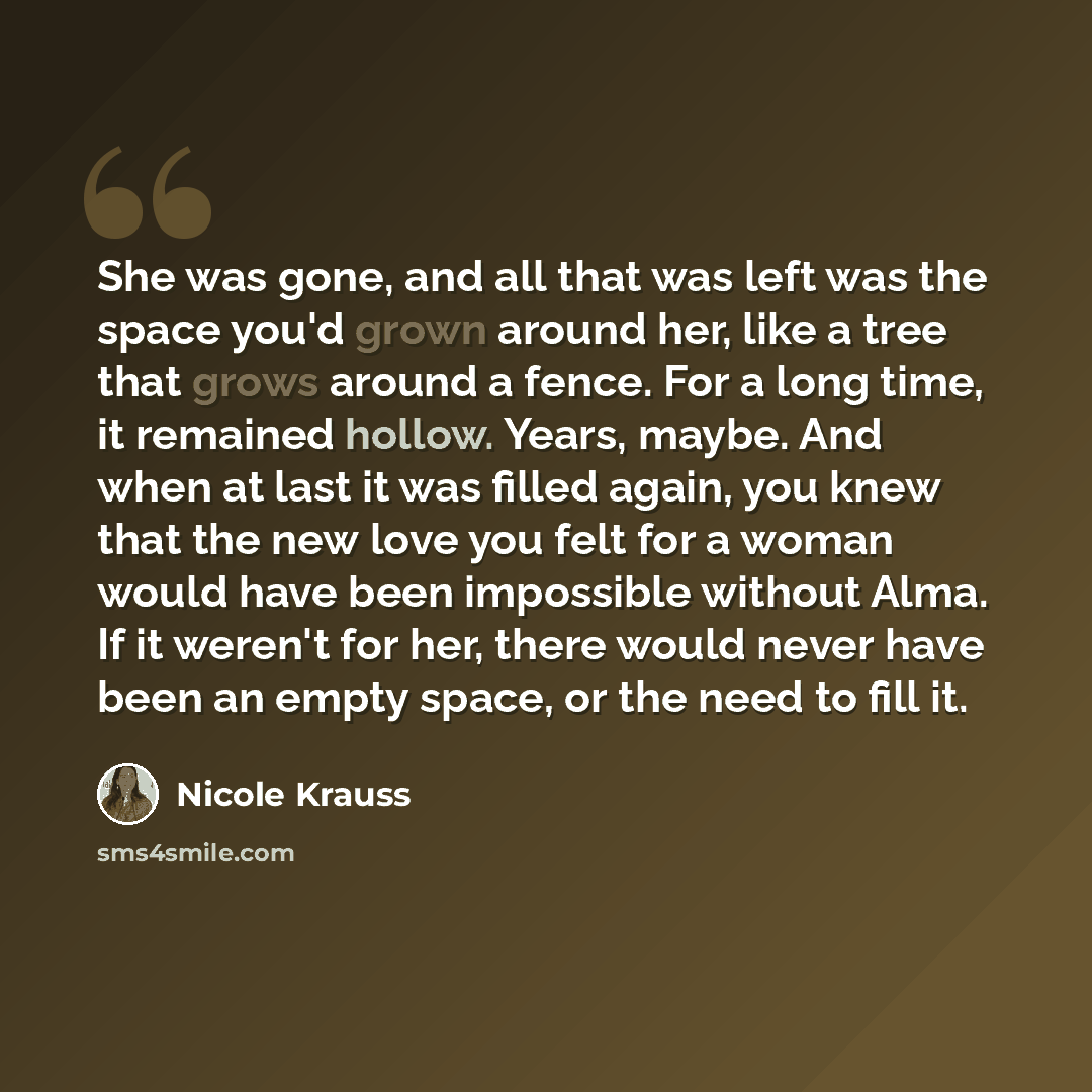 “She was gone, and all that was left was the space you'd grown around her, like a tree that grows around a fence. For a long time, it remained hollow. Years, maybe. And when at last it was filled again, you knew that the new love you felt for a woman would have been impossible without Alma. If it…” quote by Nicole Krauss