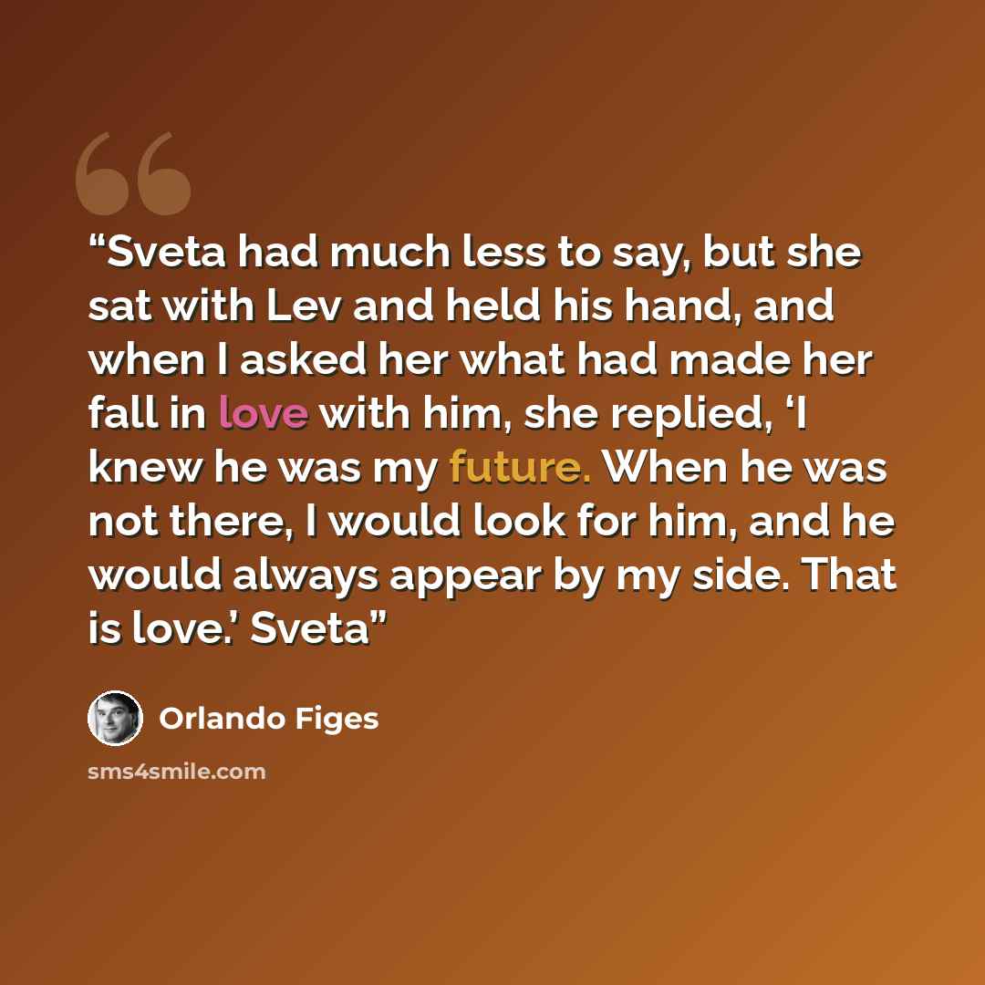 “Sveta had much less to say, but she sat with Lev and held his hand, and when I asked her what had made her fall in love with him, she replied, ‘I knew he was my future. When he was not there, I would look for him, and he would always appear by my side. That is love.’ Sveta” quote by Orlando Figes