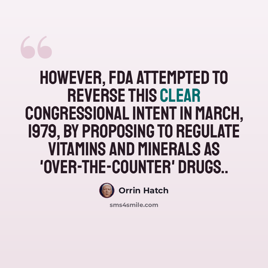 “However, FDA attempted to reverse this clear congressional intent in March, 1979, by proposing to regulate vitamins and minerals as 'Over-The-Counter' drugs..” quote by Orrin Hatch