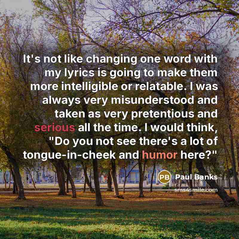 “It's not like changing one word with my lyrics is going to make them more intelligible or relatable. I was always very misunderstood and taken as very pretentious and serious all the time. I would think, "Do you not see there's a lot of tongue-in-cheek and humor here?"” quote by Paul Banks