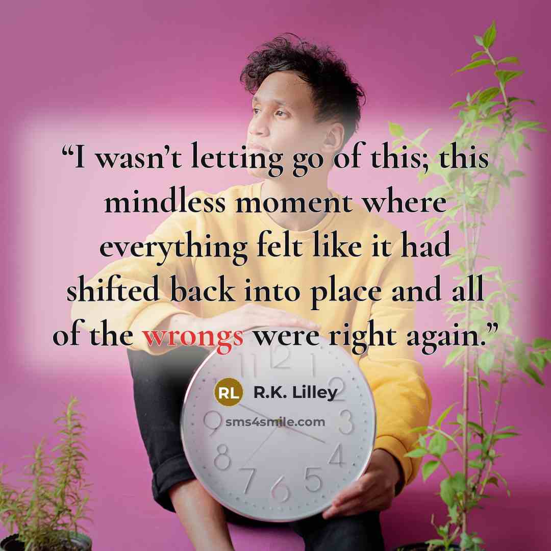 “I wasn’t letting go of this; this mindless moment where everything felt like it had shifted back into place and all of the wrongs were right again.” quote by R.K. Lilley