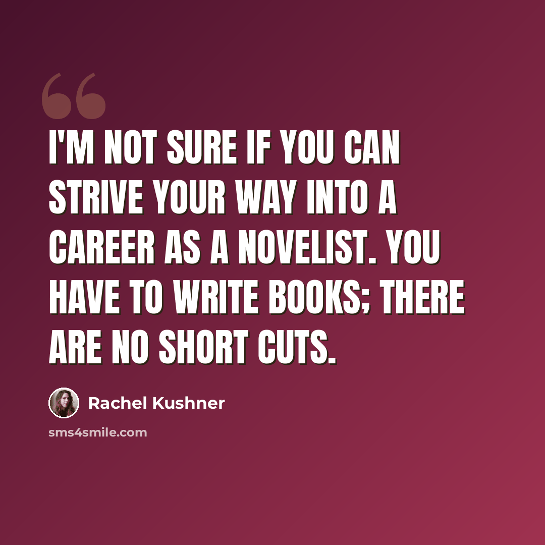 “I'm not sure if you can strive your way into a career as a novelist. You have to write books; there are no short cuts.” quote by Rachel Kushner