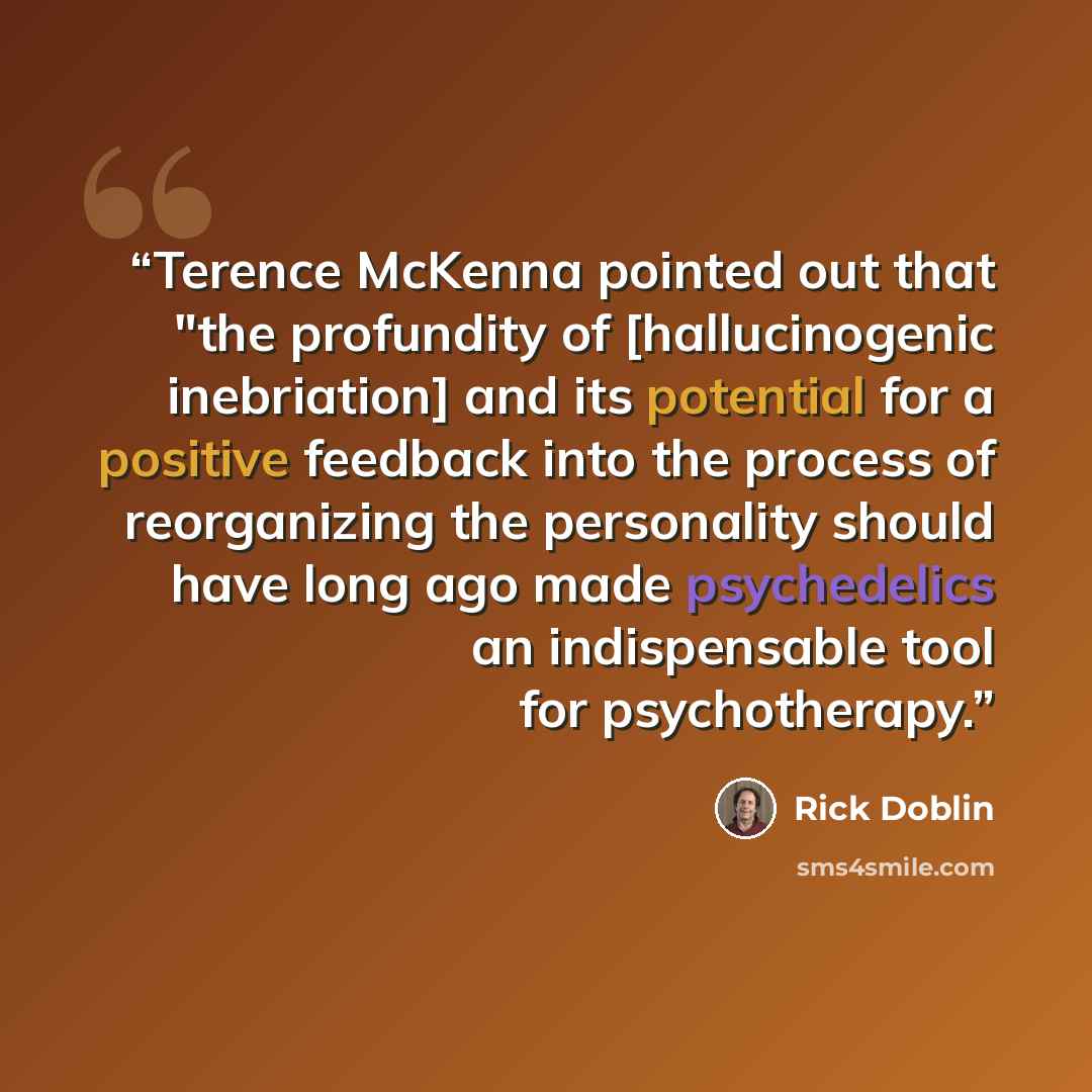 “Terence McKenna pointed out that "the profundity of [hallucinogenic inebriation] and its potential for a positive feedback into the process of reorganizing the personality should have long ago made psychedelics an indispensable tool for psychotherapy.” quote by Rick Doblin