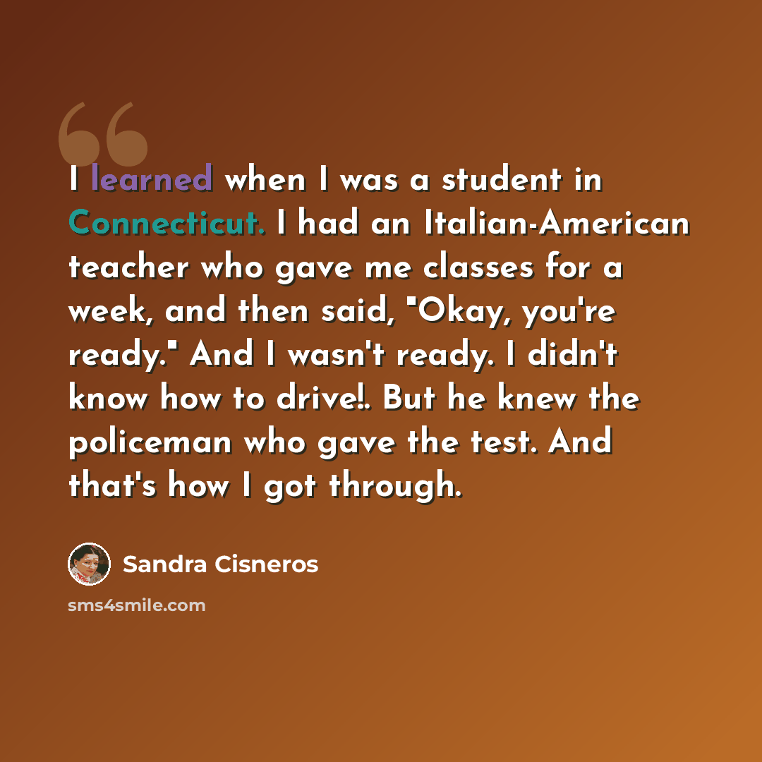 “I learned when I was a student in Connecticut. I had an Italian-American teacher who gave me classes for a week, and then said, "Okay, you're ready." And I wasn't ready. I didn't know how to drive!. But he knew the policeman who gave the test. And that's how I got through.” quote by Sandra Cisneros