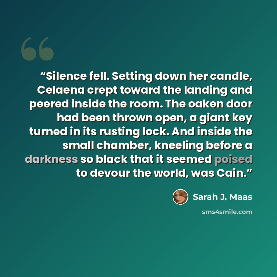 “Silence fell. Setting down her candle, Celaena crept toward the landing and peered inside the room. The oaken door had been thrown open, a giant key turned in its rusting lock. And inside the small chamber, kneeling before a darkness so black that it seemed poised to devour the world, was Cain.” quote by Sarah J. Maas